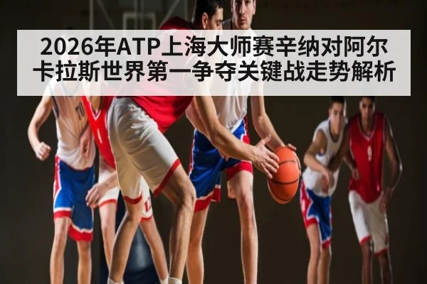 2026年ATP上海大师赛辛纳对阿尔卡拉斯世界第一争夺关键战走势解析